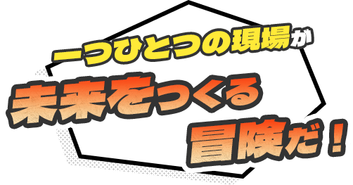 一つひとつの現場が未来をつくる冒険だ！