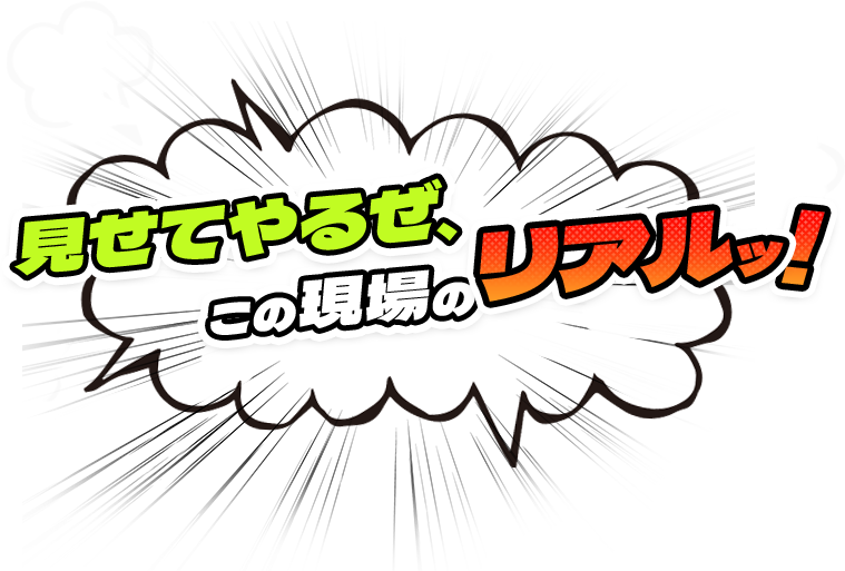 見せてやるぜ、この現場のリアルッ！